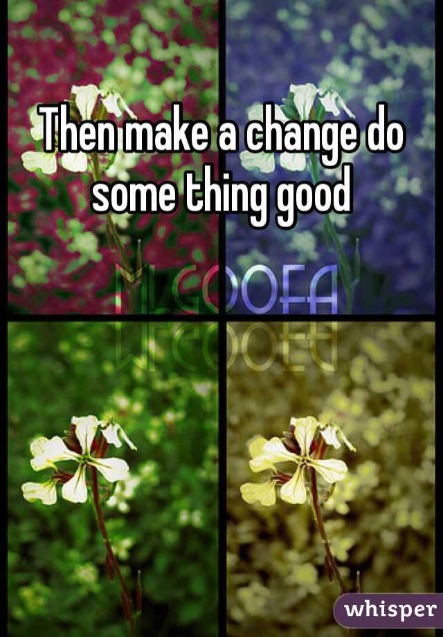 Then make a change do some thing good 