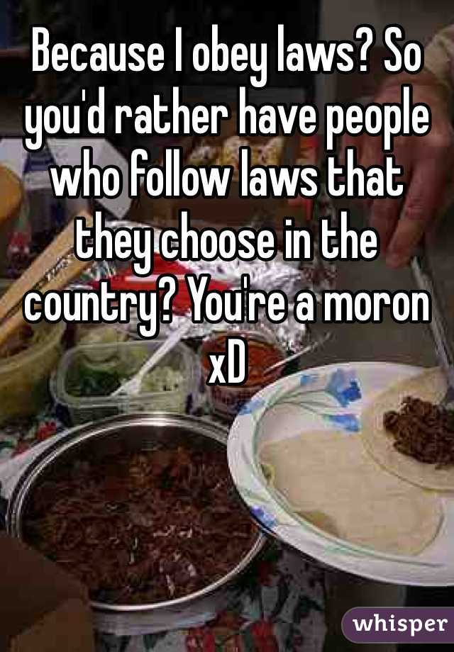 Because I obey laws? So you'd rather have people who follow laws that they choose in the country? You're a moron xD