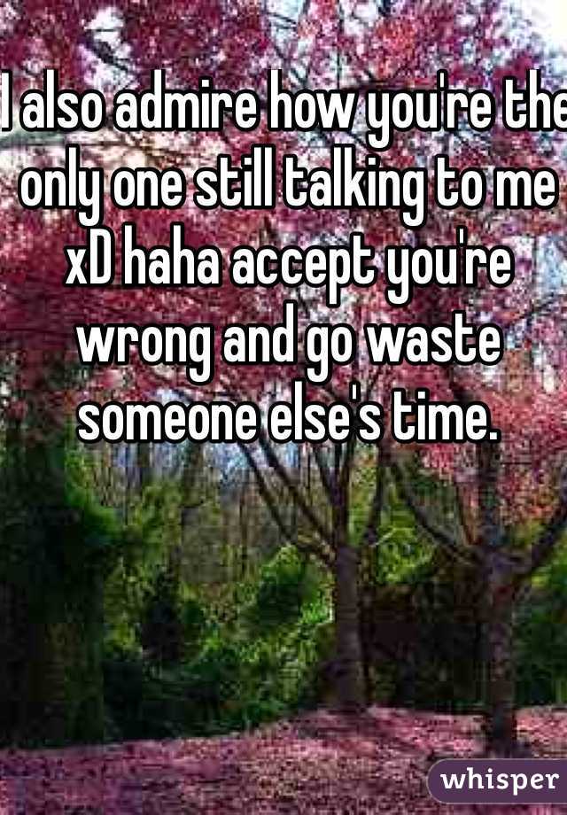 I also admire how you're the only one still talking to me xD haha accept you're wrong and go waste someone else's time. 