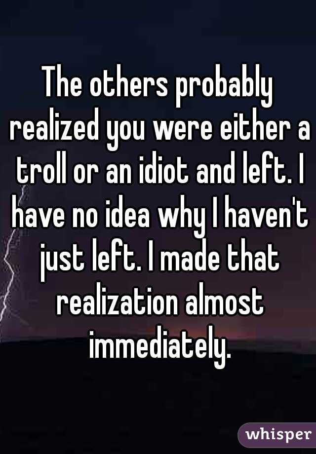 The others probably realized you were either a troll or an idiot and left. I have no idea why I haven't just left. I made that realization almost immediately.