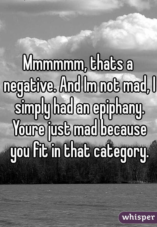 Mmmmmm, thats a negative. And Im not mad, I simply had an epiphany. Youre just mad because you fit in that category.