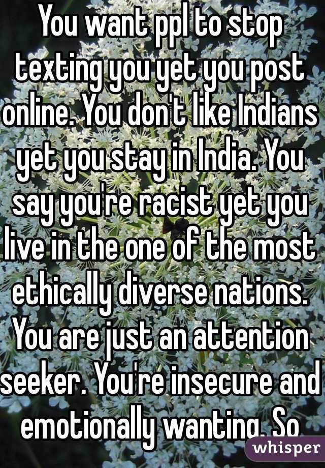 You want ppl to stop texting you yet you post online. You don't like Indians yet you stay in India. You say you're racist yet you live in the one of the most ethically diverse nations. You are just an attention seeker. You're insecure and emotionally wanting. So stop BS'ing to yourself and everyone else