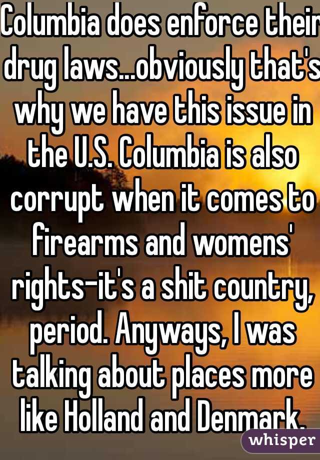 Columbia does enforce their drug laws...obviously that's why we have this issue in the U.S. Columbia is also corrupt when it comes to firearms and womens' rights-it's a shit country, period. Anyways, I was talking about places more like Holland and Denmark. 