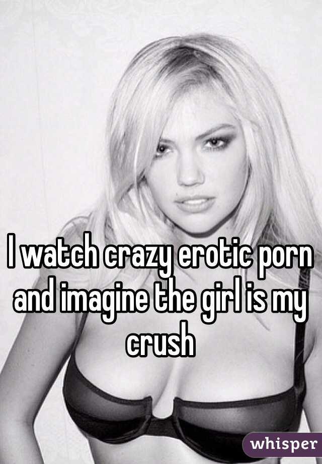 I watch crazy erotic porn and imagine the girl is my crush