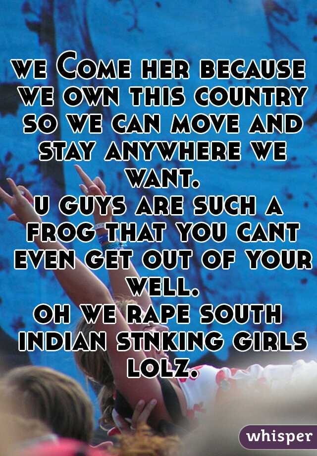 we Come her because we own this country so we can move and stay anywhere we want.
u guys are such a frog that you cant even get out of your well.
oh we rape south indian stnking girls lolz.