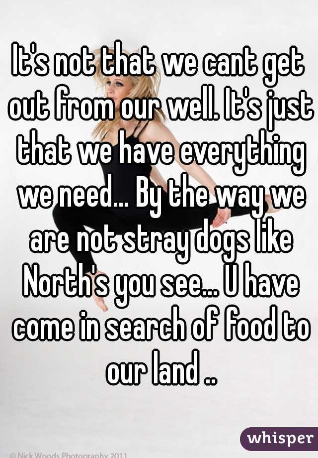 It's not that we cant get out from our well. It's just that we have everything we need... By the way we are not stray dogs like North's you see... U have come in search of food to our land ..