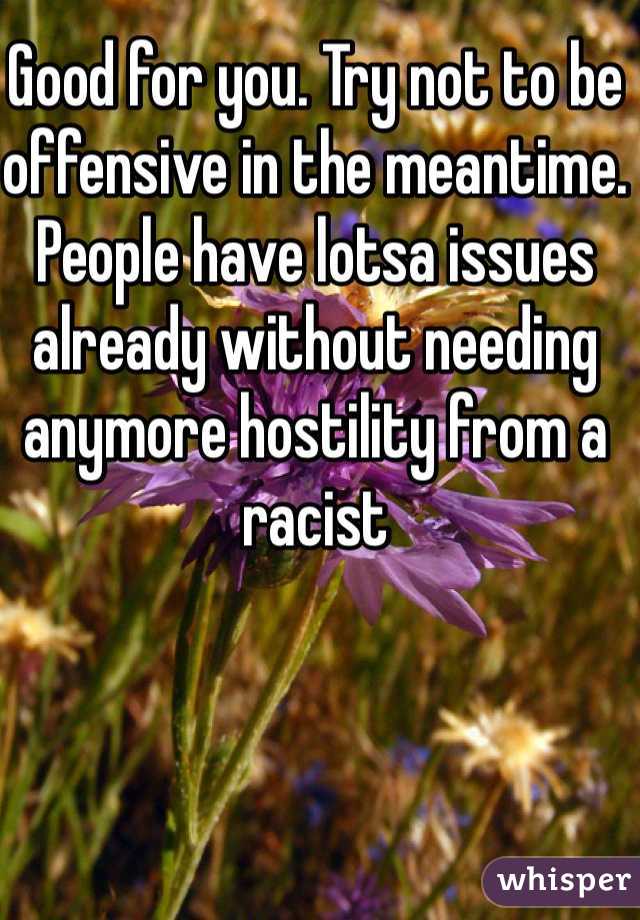 Good for you. Try not to be offensive in the meantime. People have lotsa issues already without needing anymore hostility from a racist