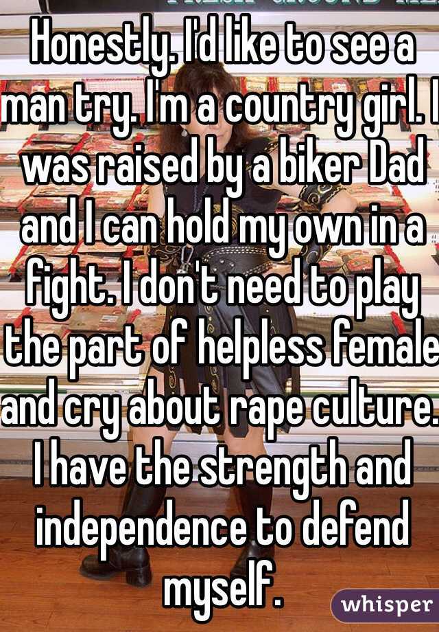 Honestly. I'd like to see a man try. I'm a country girl. I was raised by a biker Dad and I can hold my own in a fight. I don't need to play the part of helpless female and cry about rape culture. I have the strength and independence to defend myself. 