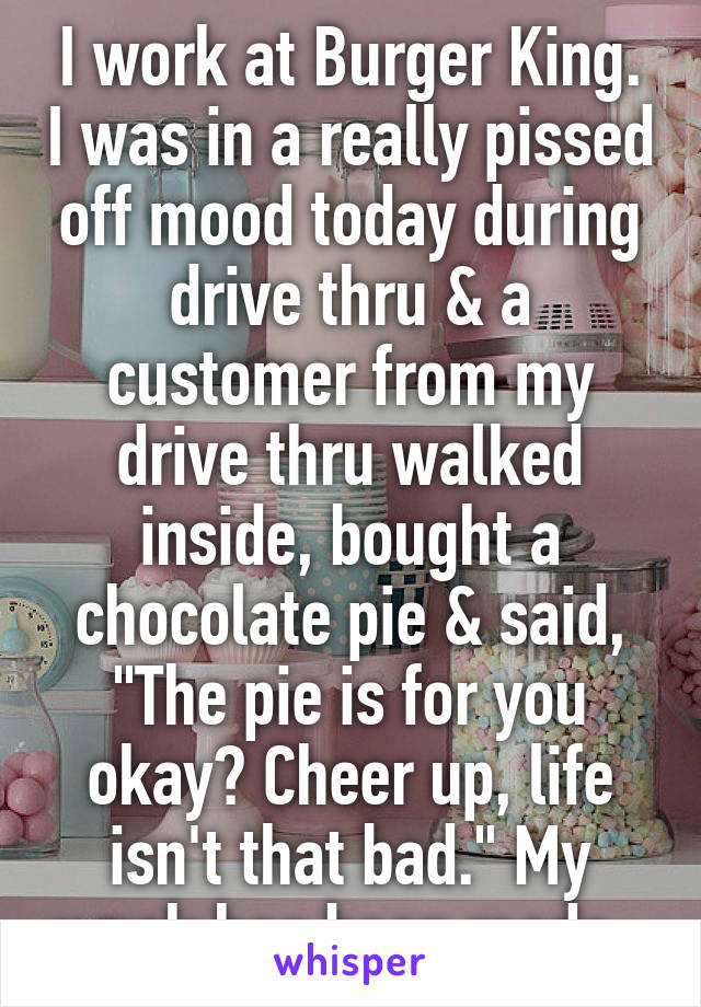 I work at Burger King. I was in a really pissed off mood today during drive thru & a customer from my drive thru walked inside, bought a chocolate pie & said, "The pie is for you okay? Cheer up, life isn't that bad." My week has been made. 