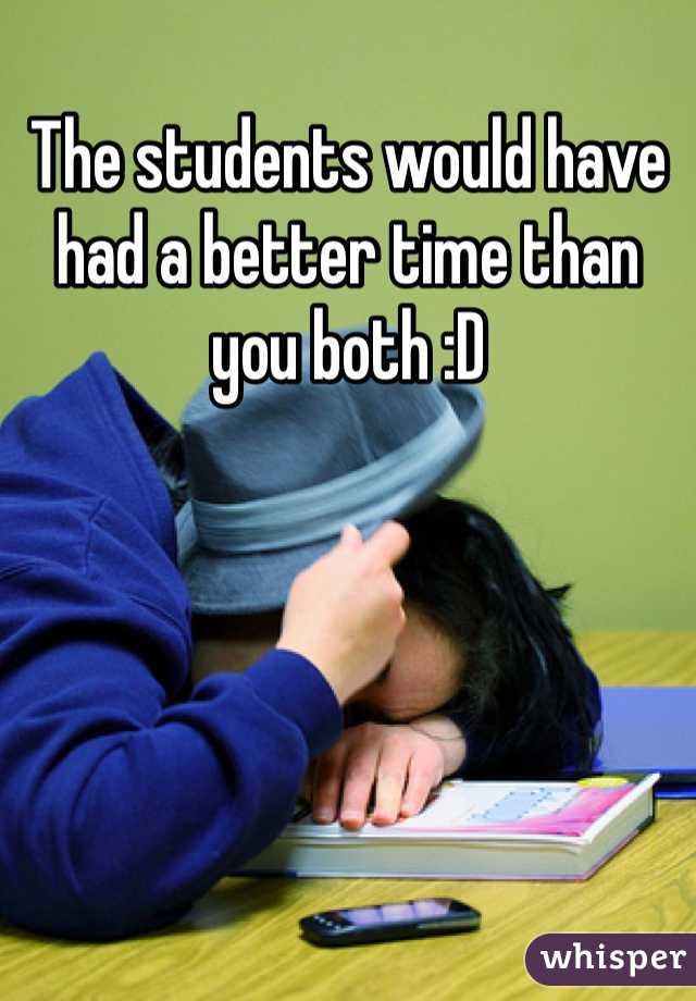 The students would have had a better time than you both :D