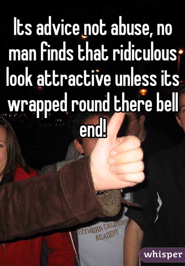 Its advice not abuse, no man finds that ridiculous look attractive unless its wrapped round there bell end!