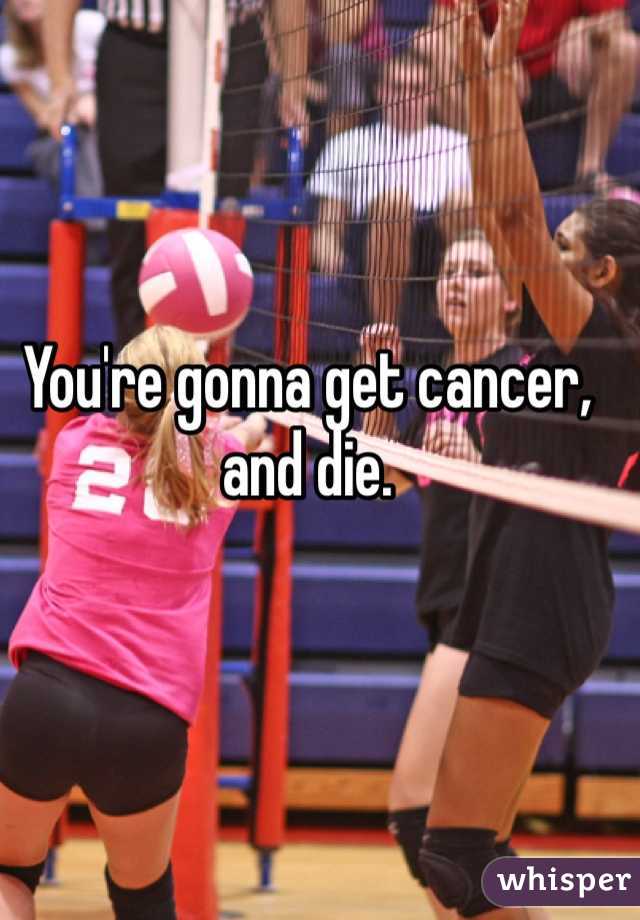 You're gonna get cancer, and die. 