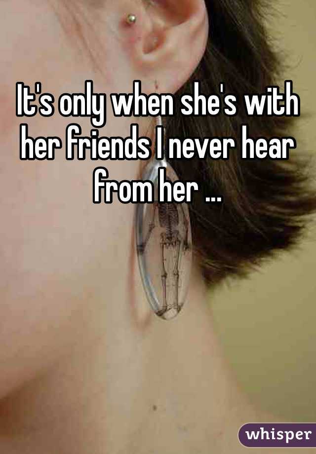 It's only when she's with her friends I never hear from her ...
