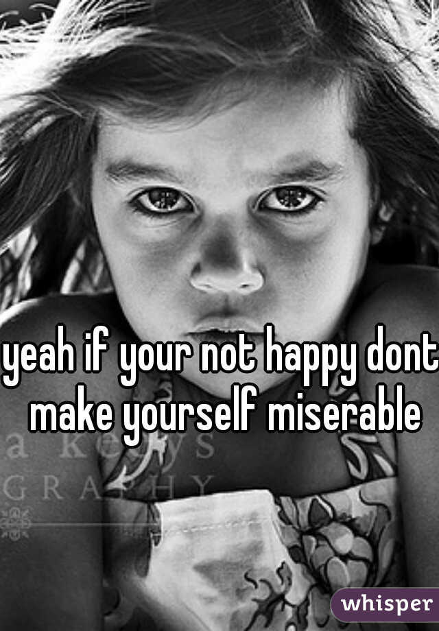 yeah if your not happy dont make yourself miserable