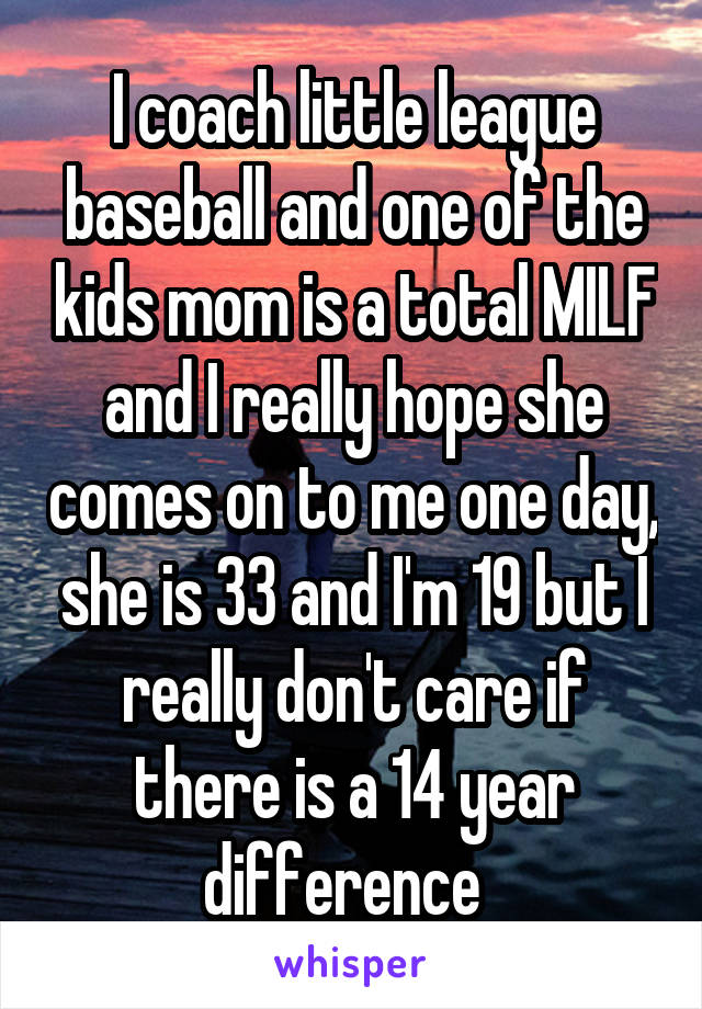 I coach little league baseball and one of the kids mom is a total MILF and I really hope she comes on to me one day, she is 33 and I'm 19 but I really don't care if there is a 14 year difference  