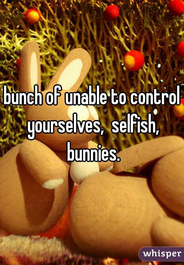bunch of unable to control yourselves,  selfish, bunnies.
