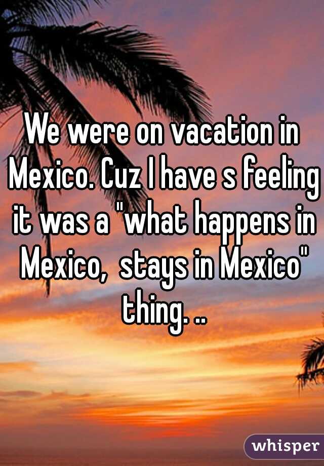 We were on vacation in Mexico. Cuz I have s feeling it was a "what happens in Mexico,  stays in Mexico" thing. ..