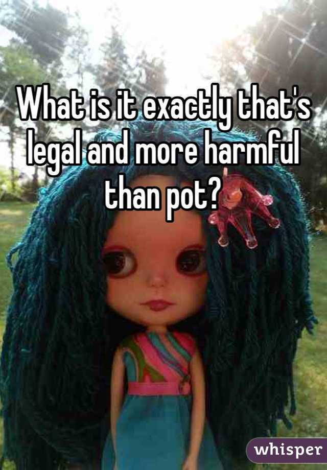 What is it exactly that's legal and more harmful than pot?