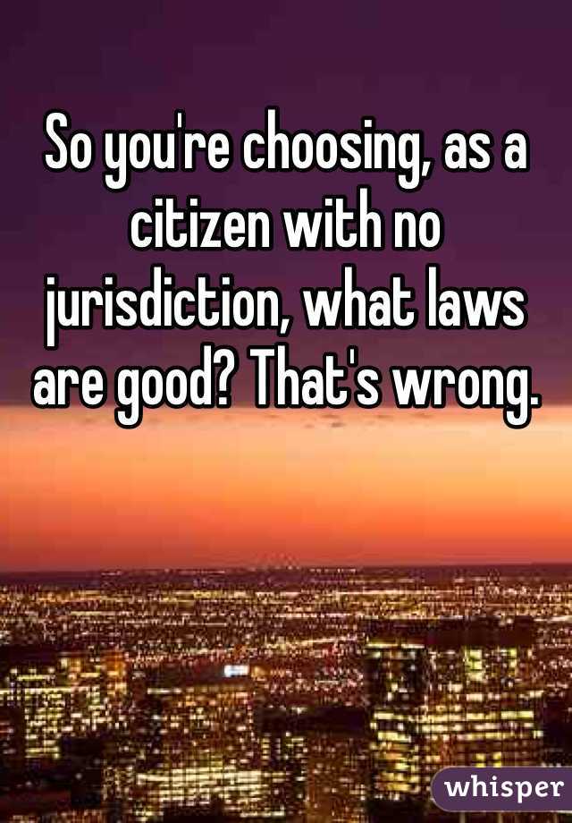 So you're choosing, as a citizen with no jurisdiction, what laws are good? That's wrong. 