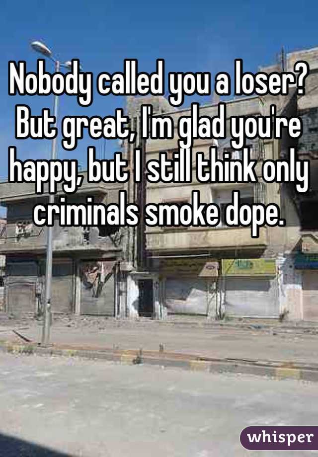 Nobody called you a loser? But great, I'm glad you're happy, but I still think only criminals smoke dope. 