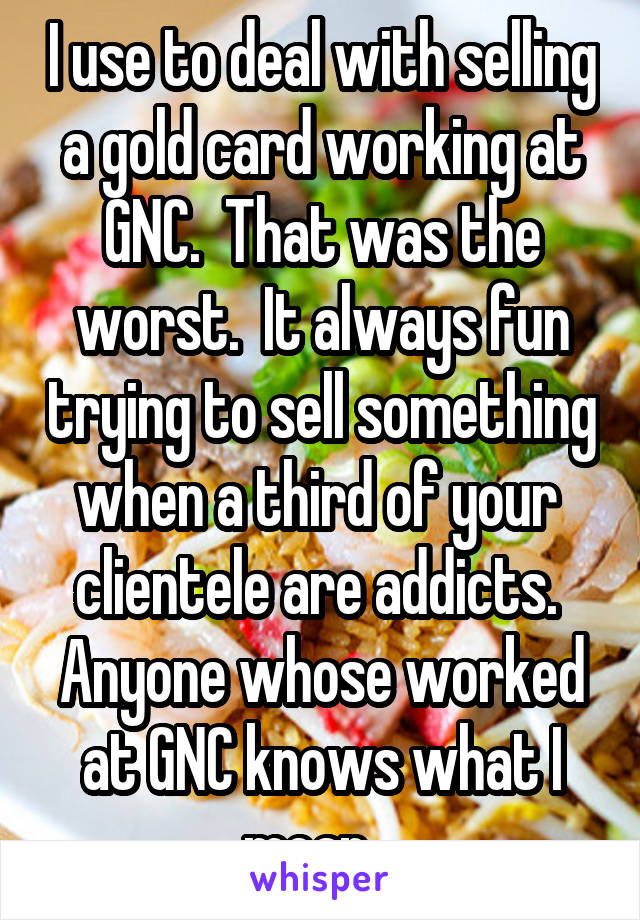 I use to deal with selling a gold card working at GNC.  That was the worst.  It always fun trying to sell something when a third of your  clientele are addicts.  Anyone whose worked at GNC knows what I mean.  
