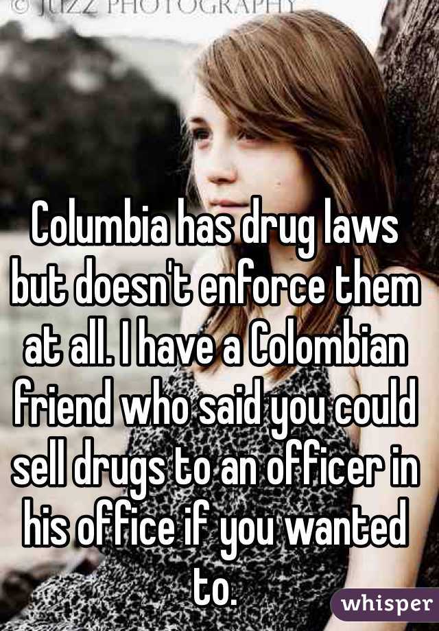 Columbia has drug laws but doesn't enforce them at all. I have a Colombian friend who said you could sell drugs to an officer in his office if you wanted to. 