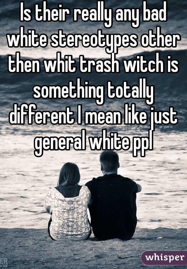 Is their really any bad white stereotypes other then whit trash witch is something totally different I mean like just general white ppl 