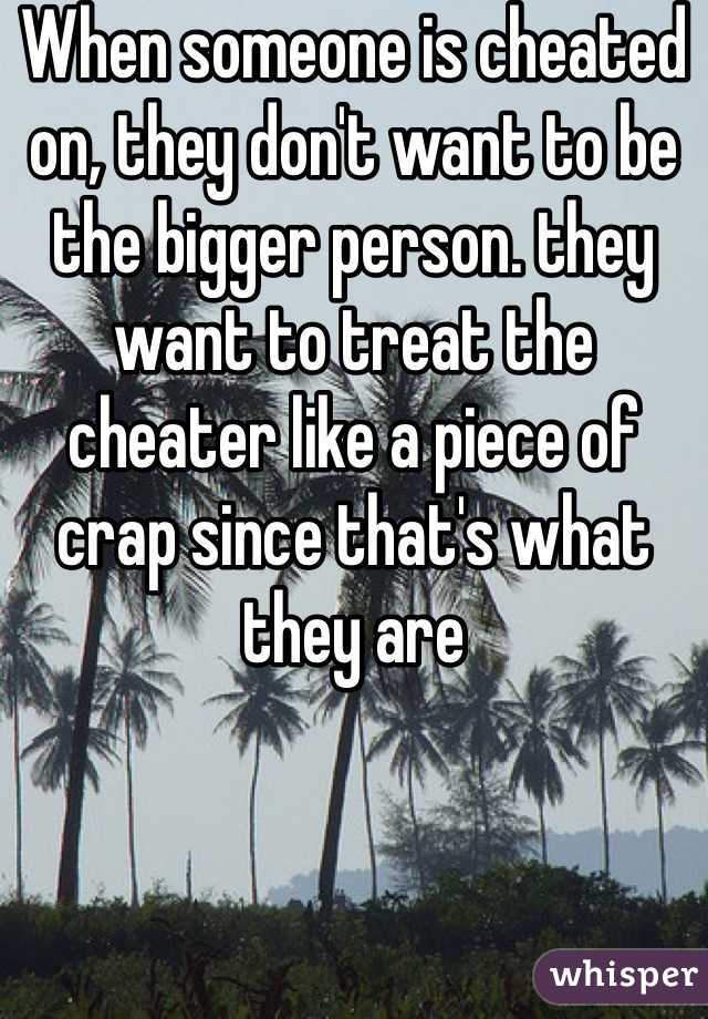 When someone is cheated on, they don't want to be the bigger person. they want to treat the cheater like a piece of crap since that's what they are