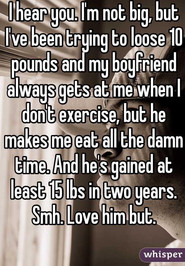 I hear you. I'm not big, but I've been trying to loose 10 pounds and my boyfriend always gets at me when I don't exercise, but he makes me eat all the damn time. And he's gained at least 15 lbs in two years. Smh. Love him but.