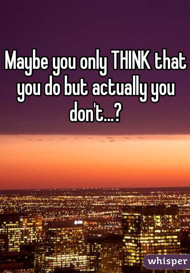 Maybe you only THINK that you do but actually you don't...?