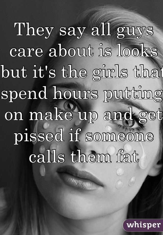 They say all guys care about is looks but it's the girls that spend hours putting on make up and get pissed if someone calls them fat