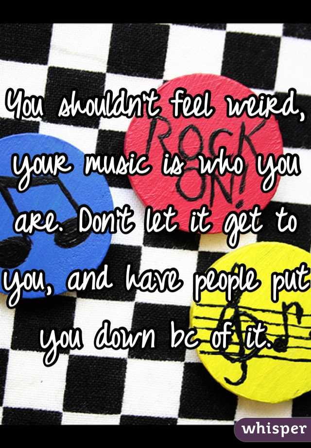You shouldn't feel weird, your music is who you are. Don't let it get to you, and have people put you down bc of it.
