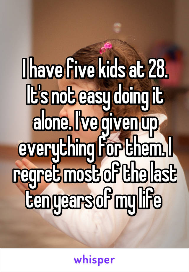 I have five kids at 28. It's not easy doing it alone. I've given up everything for them. I regret most of the last ten years of my life 