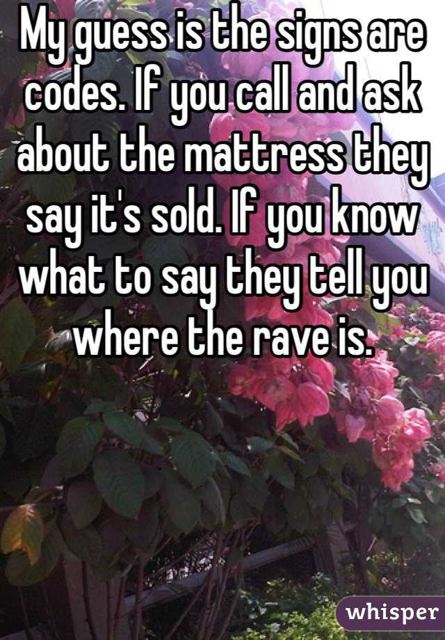 My guess is the signs are codes. If you call and ask about the mattress they say it's sold. If you know what to say they tell you where the rave is. 