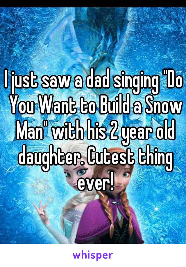 I just saw a dad singing "Do You Want to Build a Snow Man" with his 2 year old daughter. Cutest thing ever!