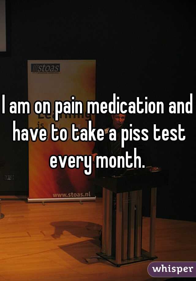 I am on pain medication and have to take a piss test every month. 