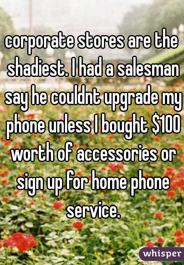 corporate stores are the shadiest. I had a salesman say he couldnt upgrade my phone unless I bought $100 worth of accessories or sign up for home phone service.