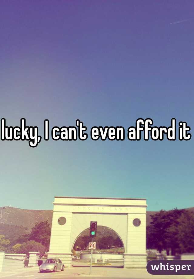 lucky, I can't even afford it
