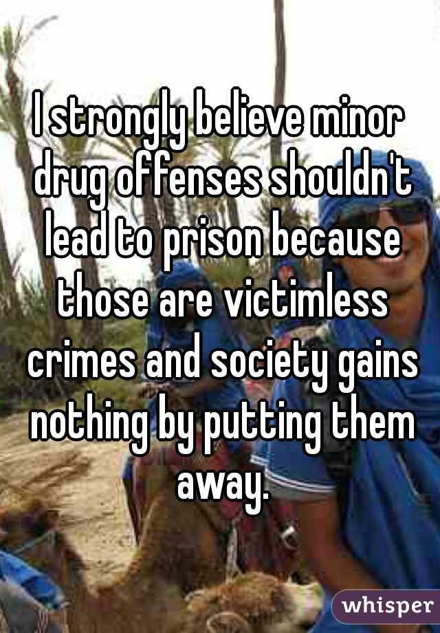 I strongly believe minor drug offenses shouldn't lead to prison because those are victimless crimes and society gains nothing by putting them away.