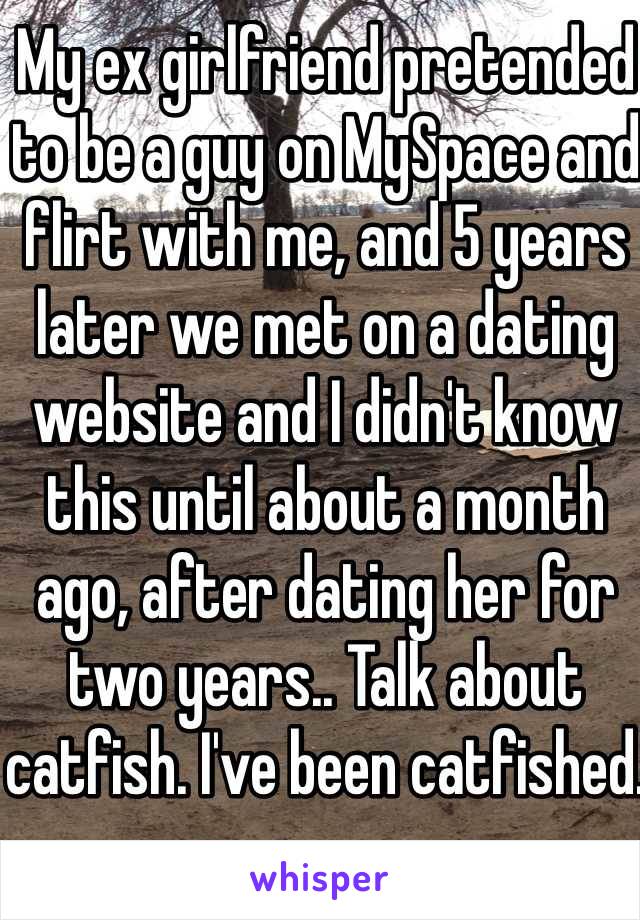 My ex girlfriend pretended to be a guy on MySpace and flirt with me, and 5 years later we met on a dating website and I didn't know this until about a month ago, after dating her for two years.. Talk about catfish. I've been catfished.