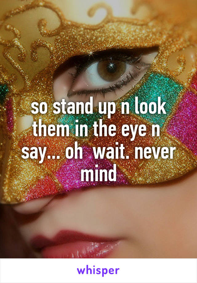 so stand up n look them in the eye n  say... oh  wait. never mind