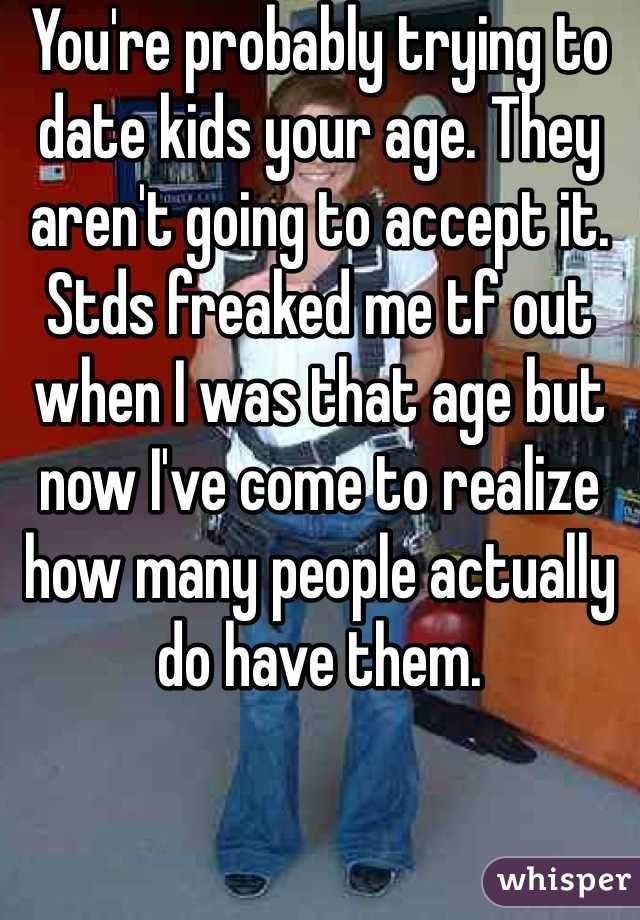 You're probably trying to date kids your age. They aren't going to accept it. Stds freaked me tf out when I was that age but now I've come to realize how many people actually do have them. 