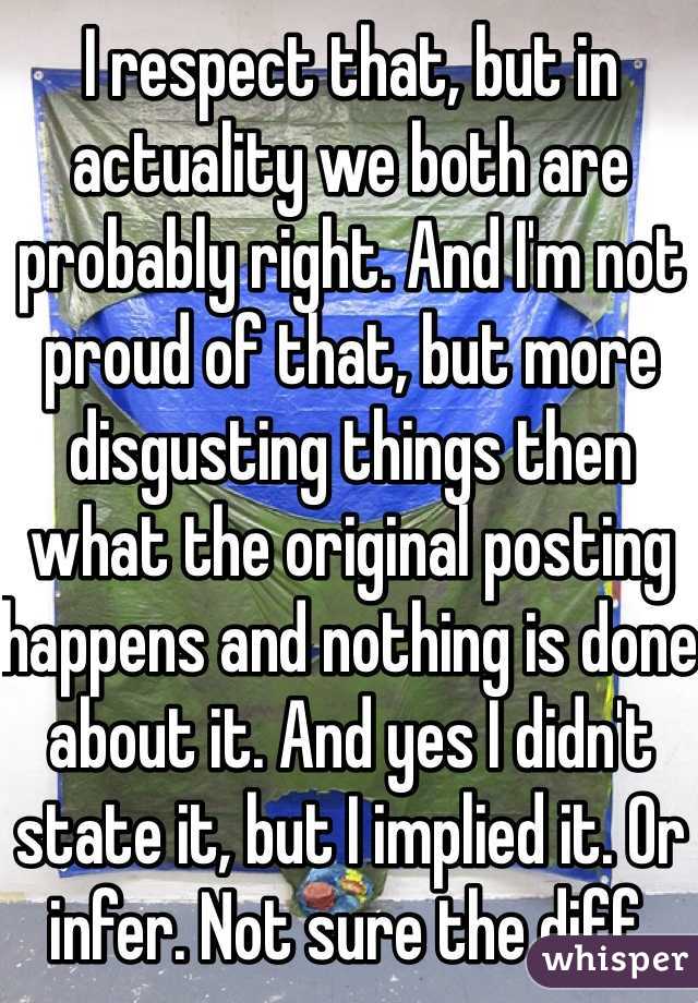 I respect that, but in actuality we both are probably right. And I'm not proud of that, but more disgusting things then what the original posting happens and nothing is done about it. And yes I didn't state it, but I implied it. Or infer. Not sure the diff.