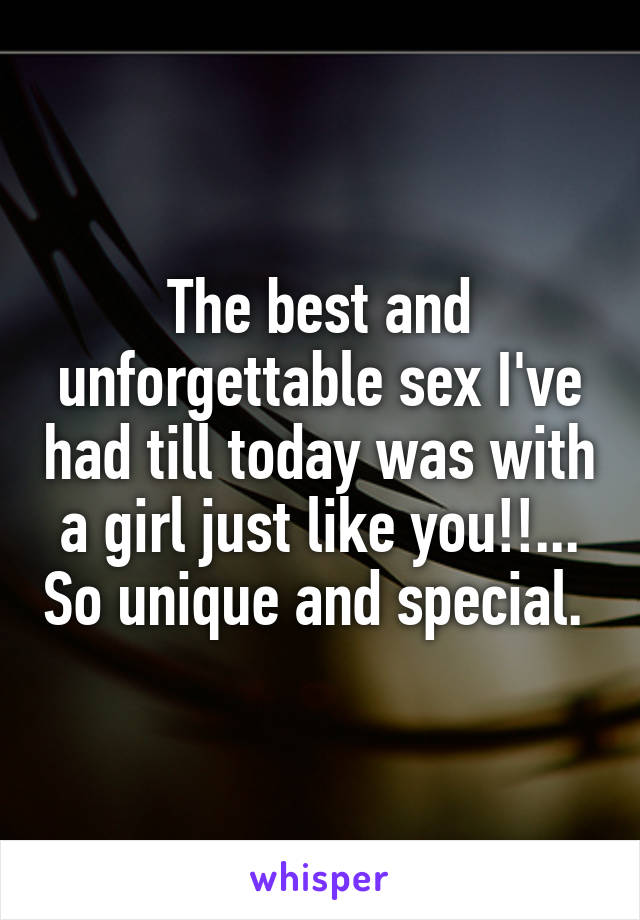 The best and unforgettable sex I've had till today was with a girl just like you!!... So unique and special. 