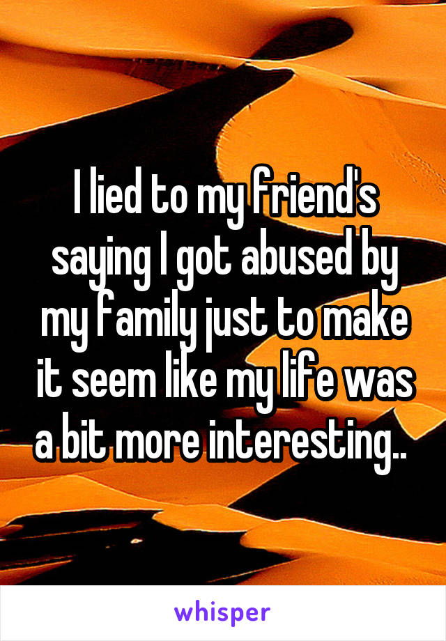 I lied to my friend's saying I got abused by my family just to make it seem like my life was a bit more interesting.. 