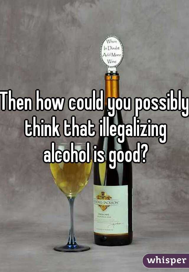 Then how could you possibly think that illegalizing alcohol is good?