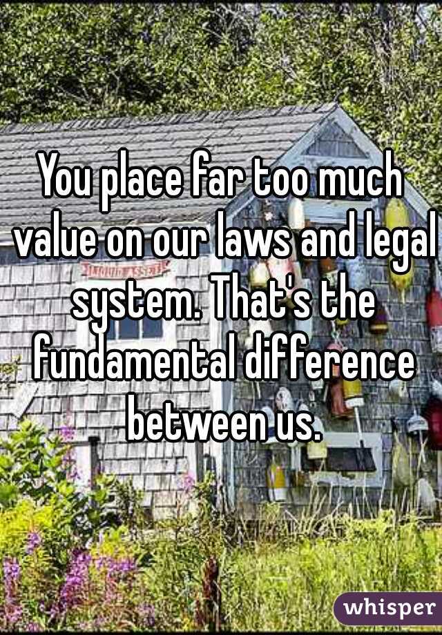 You place far too much value on our laws and legal system. That's the fundamental difference between us.