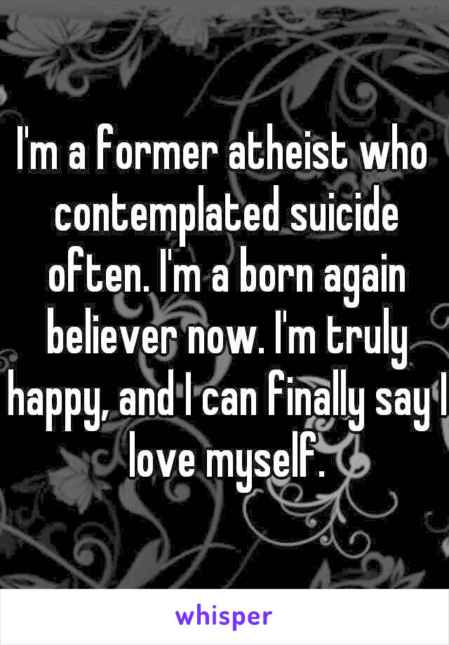 I'm a former atheist who contemplated suicide often. I'm a born again believer now. I'm truly happy, and I can finally say I love myself.