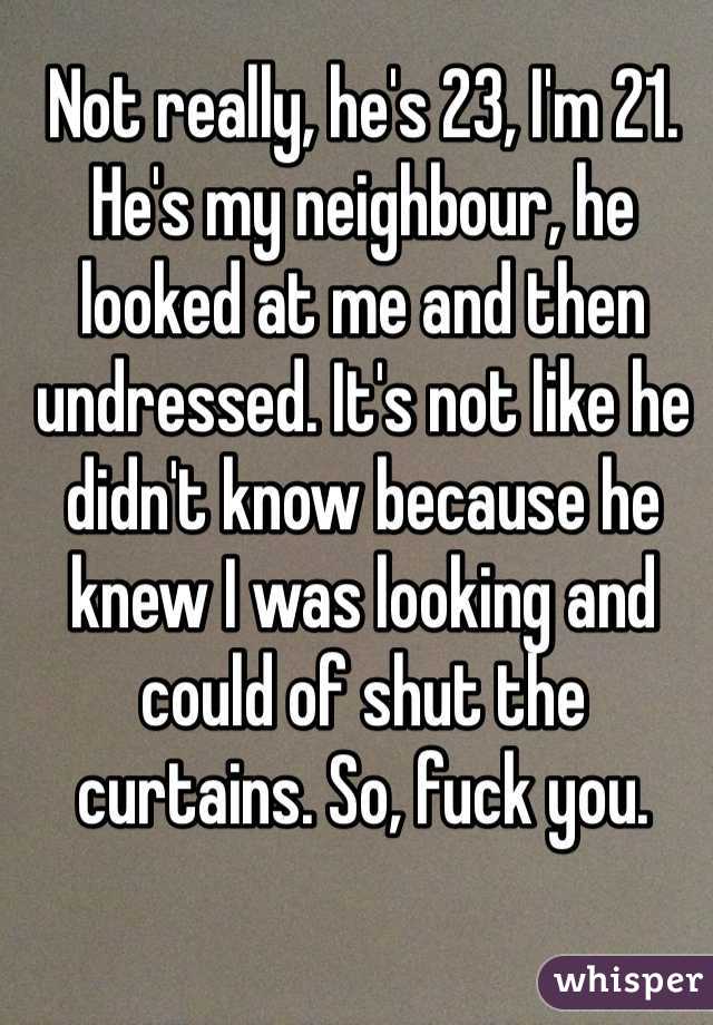 Not really, he's 23, I'm 21. He's my neighbour, he looked at me and then undressed. It's not like he didn't know because he knew I was looking and could of shut the curtains. So, fuck you.