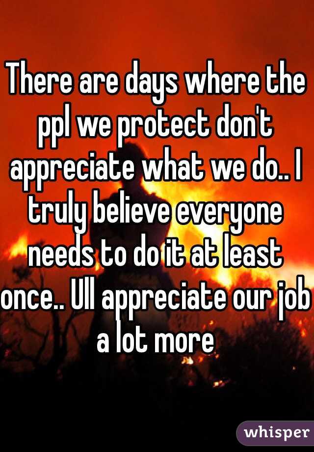 There are days where the ppl we protect don't appreciate what we do.. I truly believe everyone needs to do it at least once.. Ull appreciate our job a lot more